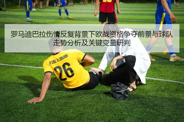 罗马迪巴拉伤情反复背景下欧战资格争夺前景与球队走势分析及关键变量研判