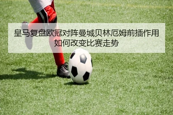 皇马复盘欧冠对阵曼城贝林厄姆前插作用如何改变比赛走势