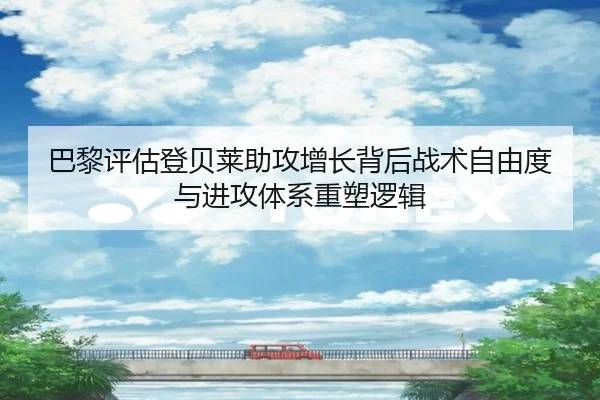 巴黎评估登贝莱助攻增长背后战术自由度与进攻体系重塑逻辑