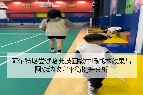 阿尔特塔尝试哈弗茨回撤中场战术效果与阿森纳攻守平衡提升分析