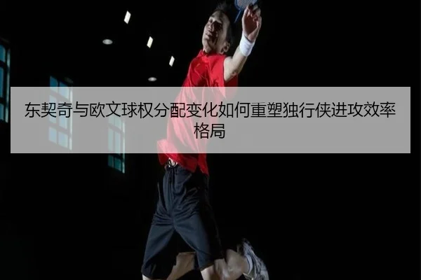 东契奇与欧文球权分配变化如何重塑独行侠进攻效率格局