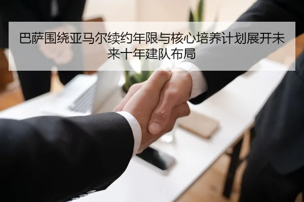 巴萨围绕亚马尔续约年限与核心培养计划展开未来十年建队布局