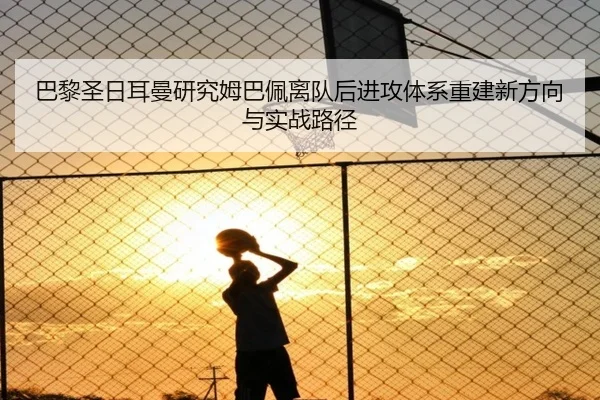 巴黎圣日耳曼研究姆巴佩离队后进攻体系重建新方向与实战路径