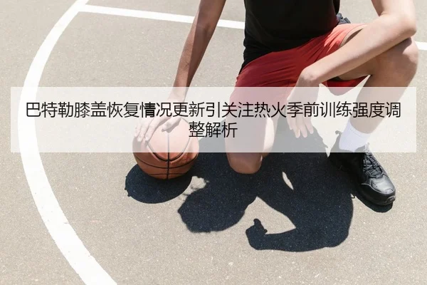 巴特勒膝盖恢复情况更新引关注热火季前训练强度调整解析